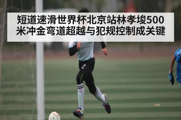短道速滑世界杯北京站林孝埈500米冲金弯道超越与犯规控制成关键