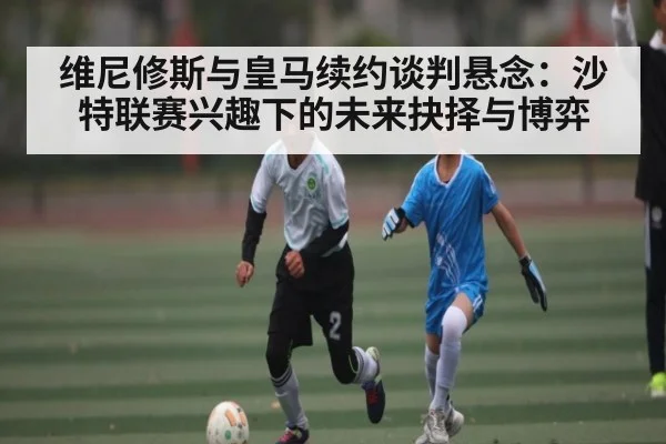 维尼修斯与皇马续约谈判悬念:沙特联赛兴趣下的未来抉择与博弈