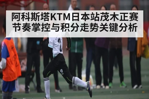 阿科斯塔KTM日本站茂木正赛节奏掌控与积分走势关键分析
